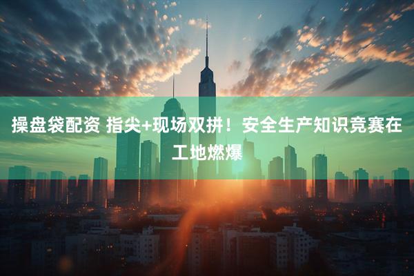 操盘袋配资 指尖+现场双拼！安全生产知识竞赛在工地燃爆