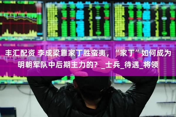 丰汇配资 李成梁靠家丁胜蛮夷，“家丁”如何成为明朝军队中后期主力的？_士兵_待遇_将领