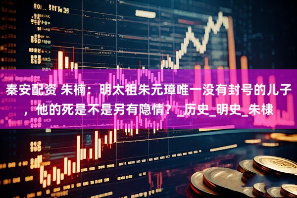 秦安配资 朱楠：明太祖朱元璋唯一没有封号的儿子，他的死是不是另有隐情？_历史_明史_朱棣