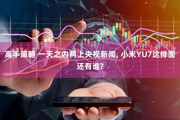 高手策略 一天之内两上央视新闻, 小米YU7这排面还有谁?