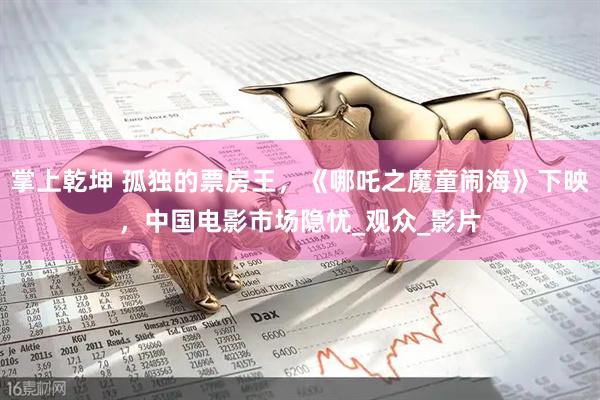 掌上乾坤 孤独的票房王，《哪吒之魔童闹海》下映，中国电影市场隐忧_观众_影片