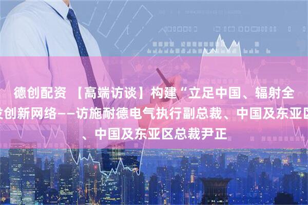 德创配资 【高端访谈】构建“立足中国、辐射全球”的研发创新网络——访施耐德电气执行副总裁、中国及东亚区总裁尹正