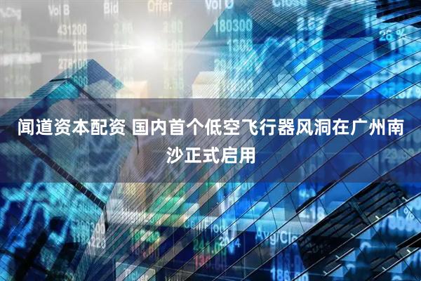 闻道资本配资 国内首个低空飞行器风洞在广州南沙正式启用