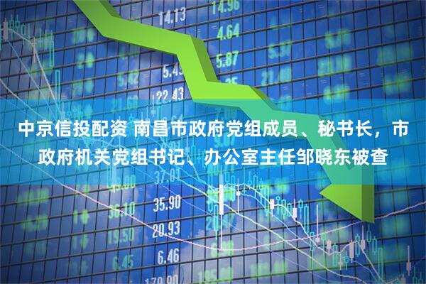 中京信投配资 南昌市政府党组成员、秘书长，市政府机关党组书记、办公室主任邹晓东被查