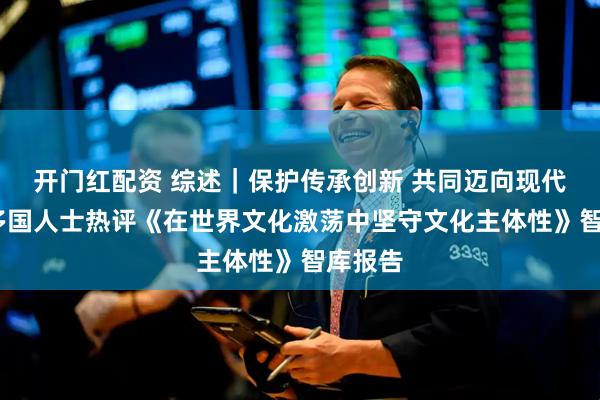开门红配资 综述｜保护传承创新 共同迈向现代化——多国人士热评《在世界文化激荡中坚守文化主体性》智库报告