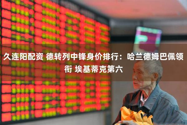 久连阳配资 德转列中锋身价排行：哈兰德姆巴佩领衔 埃基蒂克第六