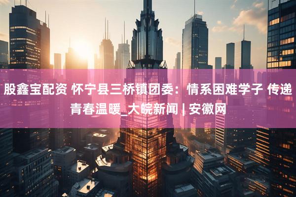 股鑫宝配资 怀宁县三桥镇团委：情系困难学子 传递青春温暖_大皖新闻 | 安徽网