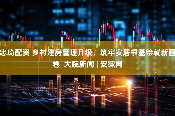 忠琦配资 乡村建房管理升级，筑牢安居根基绘就新画卷_大皖新闻 | 安徽网