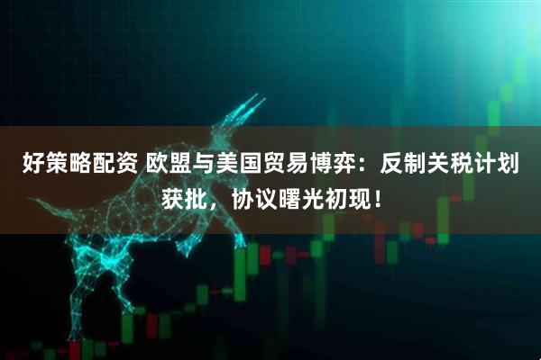 好策略配资 欧盟与美国贸易博弈：反制关税计划获批，协议曙光初现！