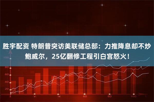 胜宇配资 特朗普突访美联储总部：力推降息却不炒鲍威尔，25亿翻修工程引白宫怒火！
