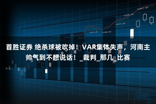 首胜证券 绝杀球被吹掉！VAR集体失声，河南主帅气到不想说话！_裁判_那几_比赛