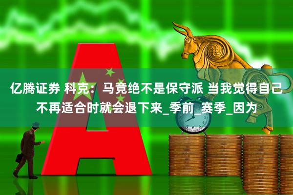 亿腾证券 科克：马竞绝不是保守派 当我觉得自己不再适合时就会退下来_季前_赛季_因为