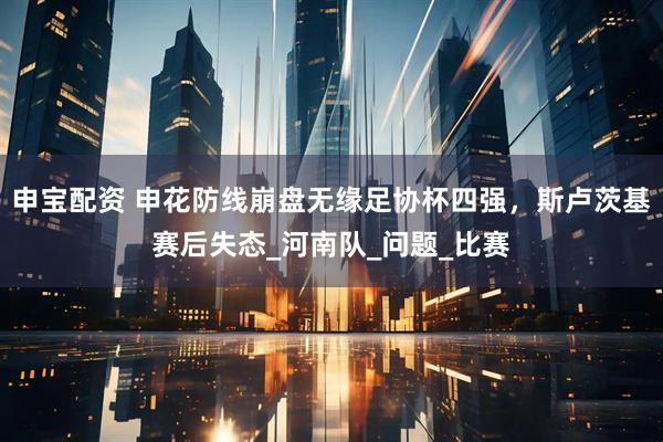 申宝配资 申花防线崩盘无缘足协杯四强，斯卢茨基赛后失态_河南队_问题_比赛