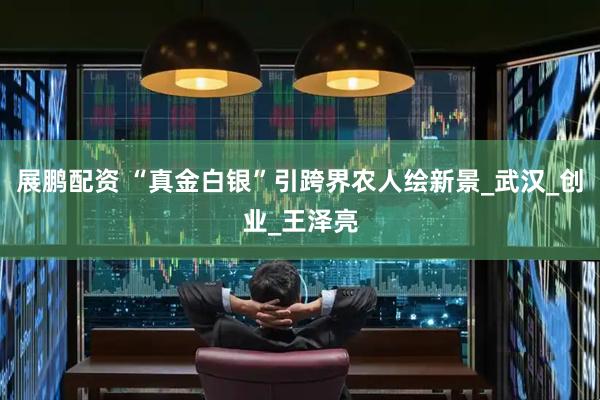 展鹏配资 “真金白银”引跨界农人绘新景_武汉_创业_王泽亮