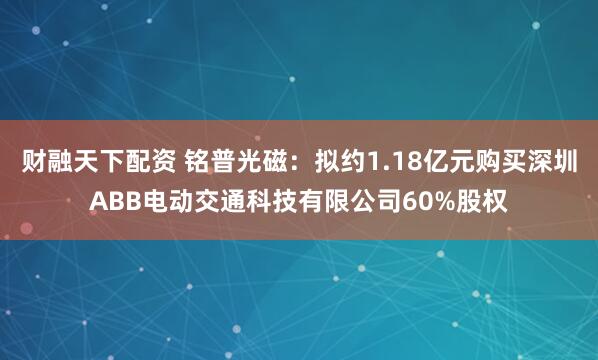 财融天下配资 铭普光磁：拟约1.18亿元购买深圳ABB电动交通科技有限公司60%股权