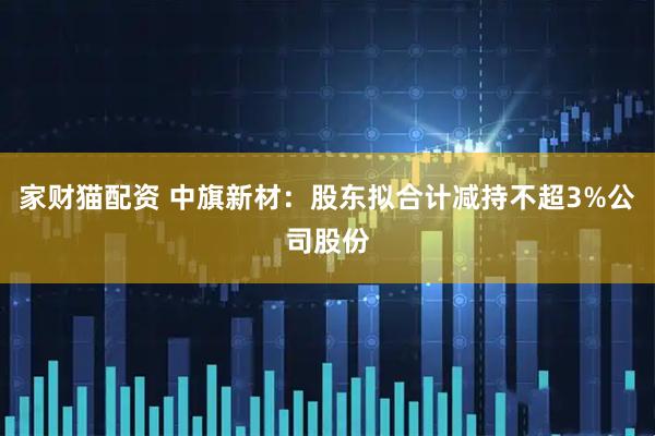家财猫配资 中旗新材：股东拟合计减持不超3%公司股份