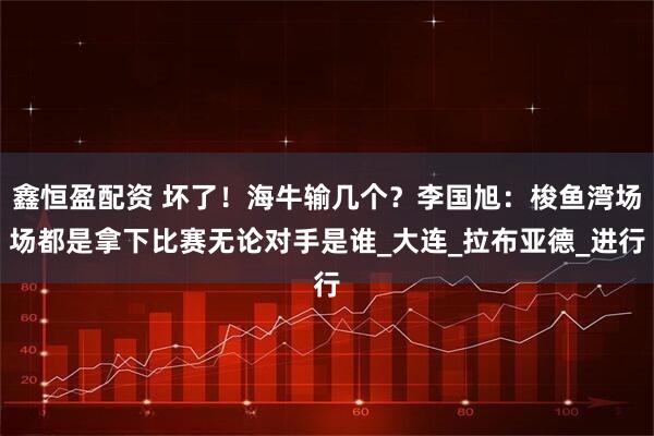 鑫恒盈配资 坏了！海牛输几个？李国旭：梭鱼湾场场都是拿下比赛无论对手是谁_大连_拉布亚德_进行