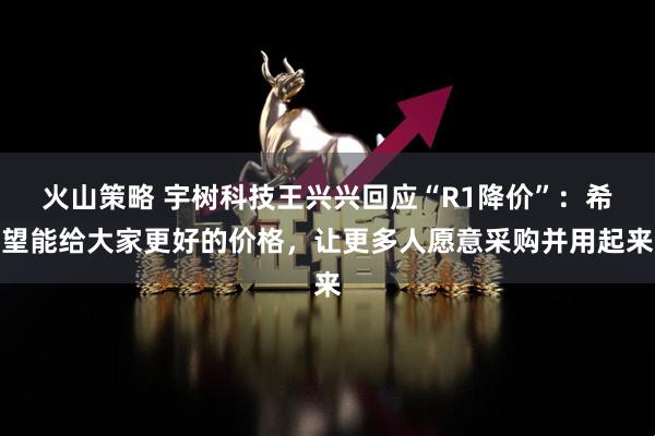 火山策略 宇树科技王兴兴回应“R1降价”：希望能给大家更好的价格，让更多人愿意采购并用起来