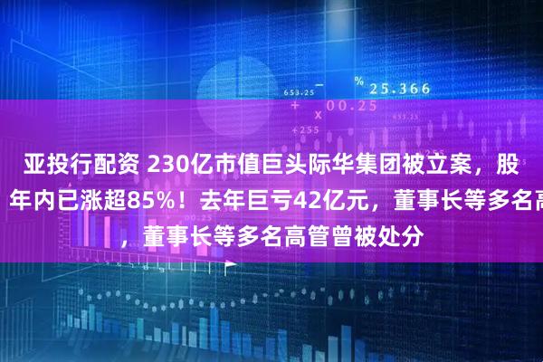 亚投行配资 230亿市值巨头际华集团被立案，股价刚两连板，年内已涨超85%！去年巨亏42亿元，董事长等多名高管曾被处分