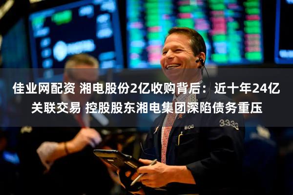 佳业网配资 湘电股份2亿收购背后：近十年24亿关联交易 控股股东湘电集团深陷债务重压