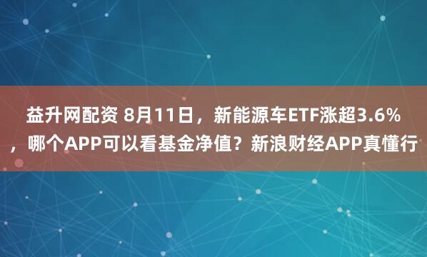 益升网配资 8月11日，新能源车ETF涨超3.6%，哪个APP可以看基金净值？新浪财经APP真懂行