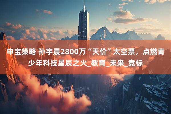 申宝策略 孙宇晨2800万“天价”太空票，点燃青少年科技星辰之火_教育_未来_竞标