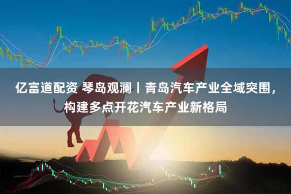亿富道配资 琴岛观澜丨青岛汽车产业全域突围，构建多点开花汽车产业新格局
