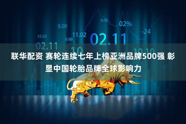 联华配资 赛轮连续七年上榜亚洲品牌500强 彰显中国轮胎品牌全球影响力