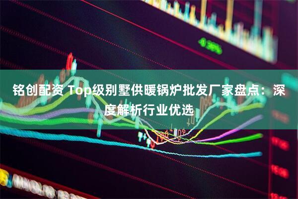 铭创配资 Top级别墅供暖锅炉批发厂家盘点:深度解析行业优选