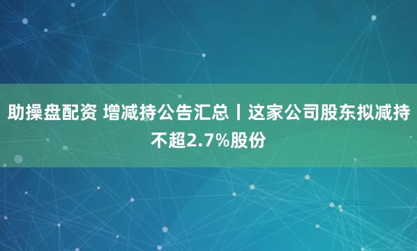 助操盘配资 增减持公告汇总丨这家公司股东拟减持不超2.7%股份