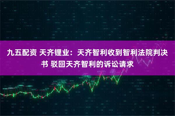 九五配资 天齐锂业：天齐智利收到智利法院判决书 驳回天齐智利的诉讼请求