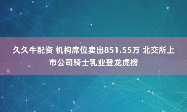 久久牛配资 机构席位卖出851.55万 北交所上市公司骑士乳业登龙虎榜