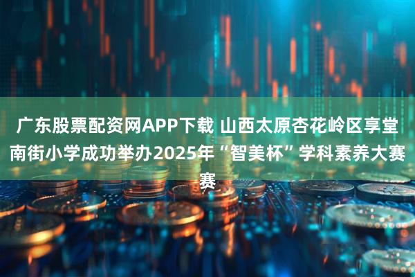 广东股票配资网APP下载 山西太原杏花岭区享堂南街小学成功举办2025年“智美杯”学科素养大赛