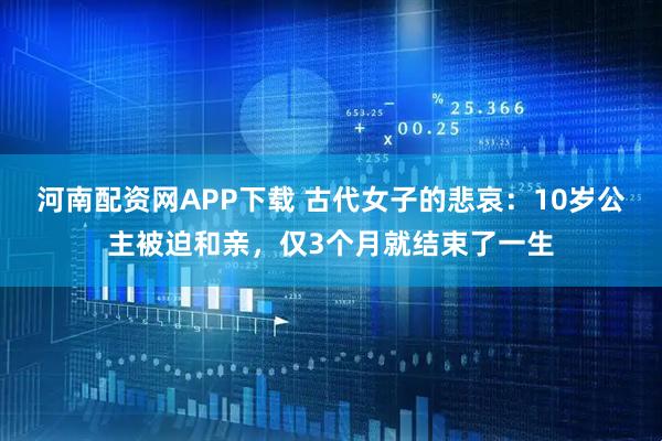 河南配资网APP下载 古代女子的悲哀：10岁公主被迫和亲，仅3个月就结束了一生