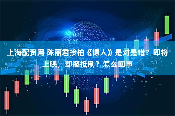 上海配资网 陈丽君接拍《镖人》是对是错？即将上映，却被抵制？怎么回事