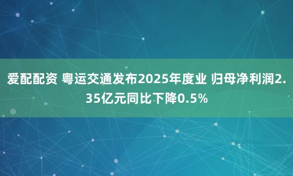 爱配配资 粤运交通发布2025年度业 归母净利润2.35亿元同比下降0.5%